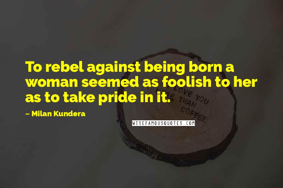 Milan Kundera Quotes: To rebel against being born a woman seemed as foolish to her as to take pride in it.