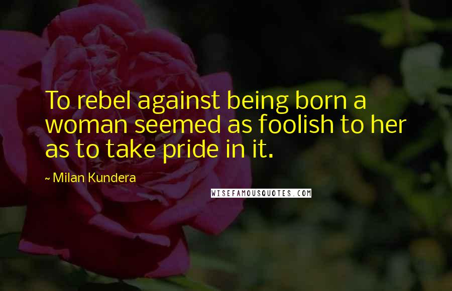 Milan Kundera Quotes: To rebel against being born a woman seemed as foolish to her as to take pride in it.