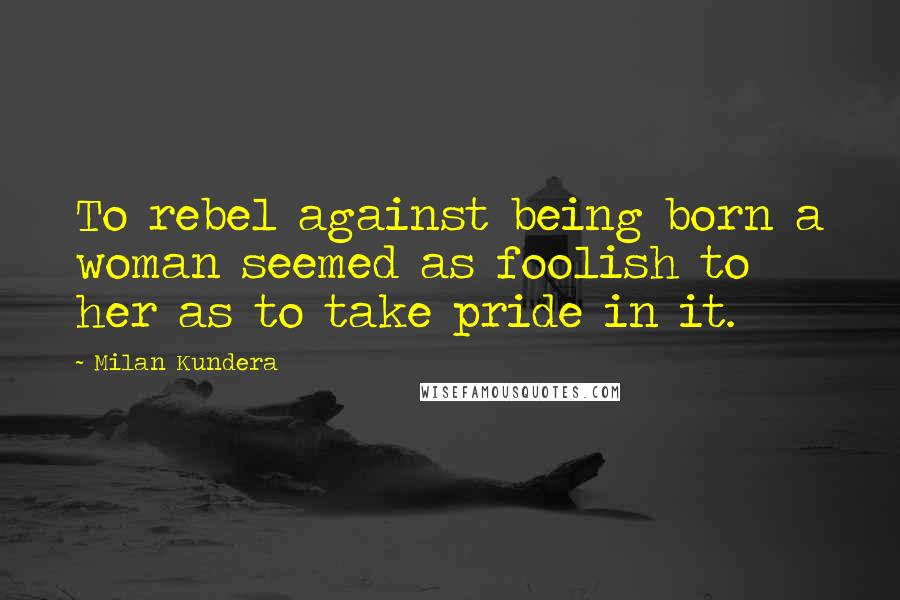 Milan Kundera Quotes: To rebel against being born a woman seemed as foolish to her as to take pride in it.