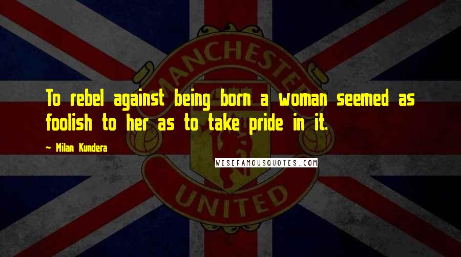 Milan Kundera Quotes: To rebel against being born a woman seemed as foolish to her as to take pride in it.