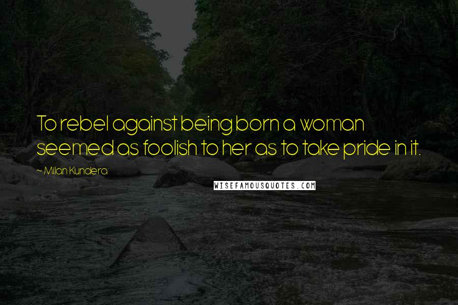 Milan Kundera Quotes: To rebel against being born a woman seemed as foolish to her as to take pride in it.