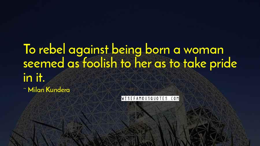 Milan Kundera Quotes: To rebel against being born a woman seemed as foolish to her as to take pride in it.