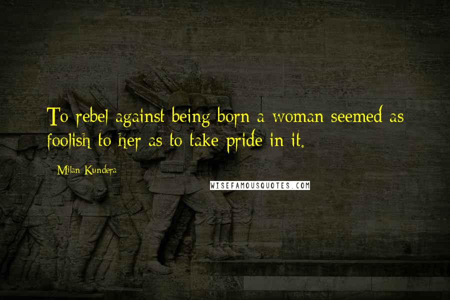 Milan Kundera Quotes: To rebel against being born a woman seemed as foolish to her as to take pride in it.