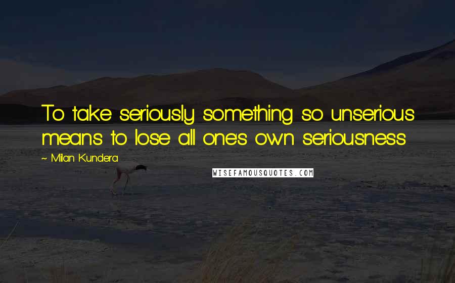 Milan Kundera Quotes: To take seriously something so unserious means to lose all one's own seriousness