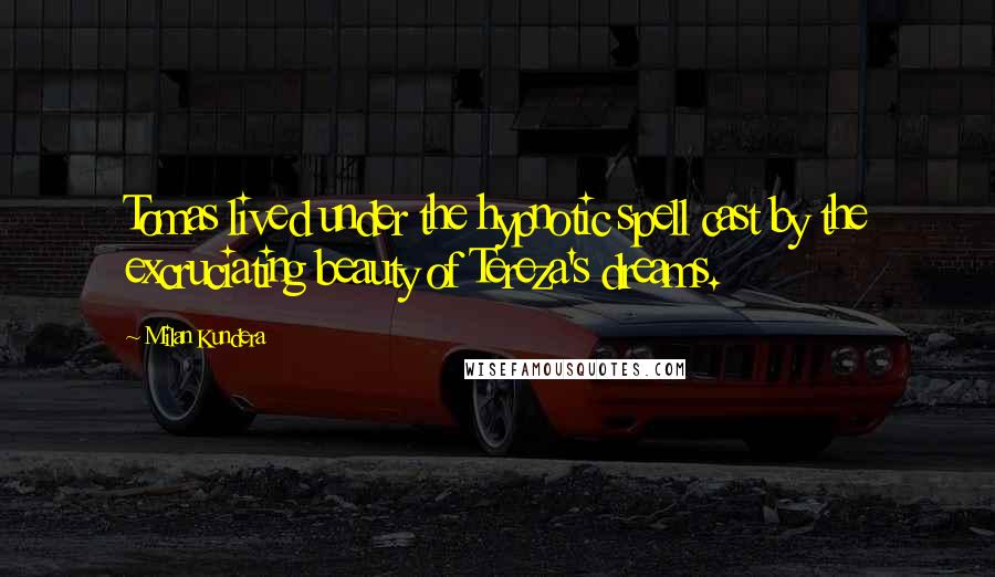 Milan Kundera Quotes: Tomas lived under the hypnotic spell cast by the excruciating beauty of Tereza's dreams.