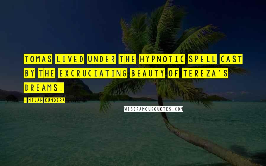 Milan Kundera Quotes: Tomas lived under the hypnotic spell cast by the excruciating beauty of Tereza's dreams.