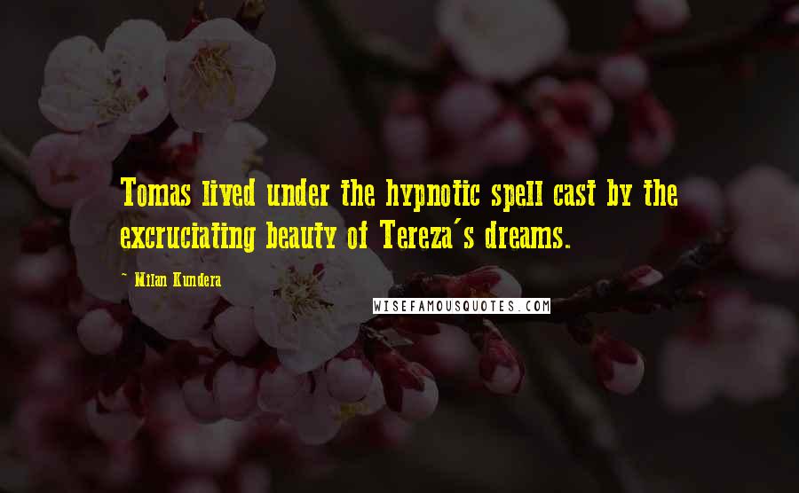 Milan Kundera Quotes: Tomas lived under the hypnotic spell cast by the excruciating beauty of Tereza's dreams.