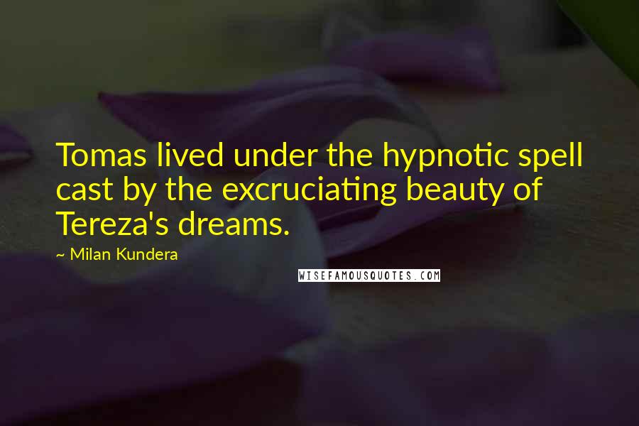 Milan Kundera Quotes: Tomas lived under the hypnotic spell cast by the excruciating beauty of Tereza's dreams.