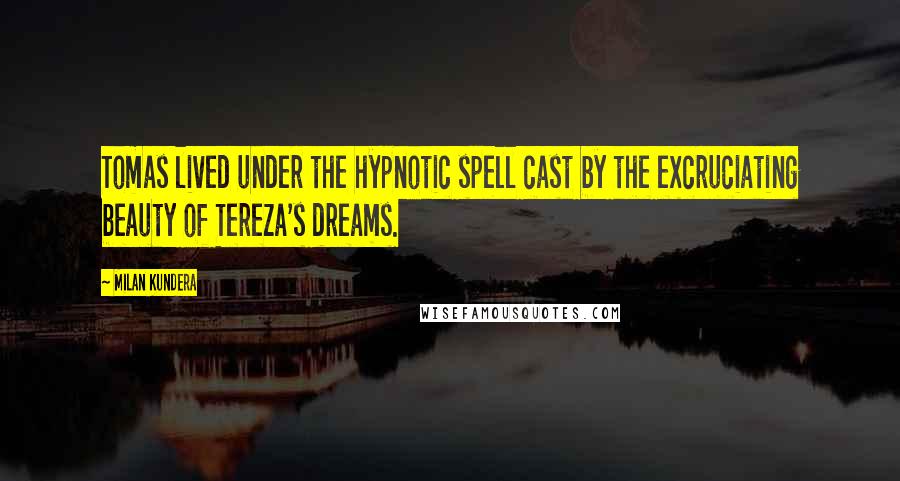 Milan Kundera Quotes: Tomas lived under the hypnotic spell cast by the excruciating beauty of Tereza's dreams.