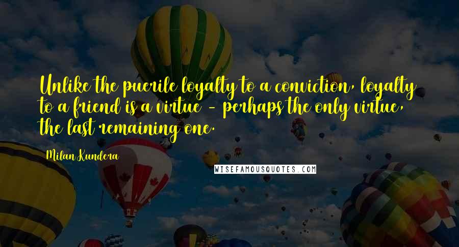 Milan Kundera Quotes: Unlike the puerile loyalty to a conviction, loyalty to a friend is a virtue - perhaps the only virtue, the last remaining one.