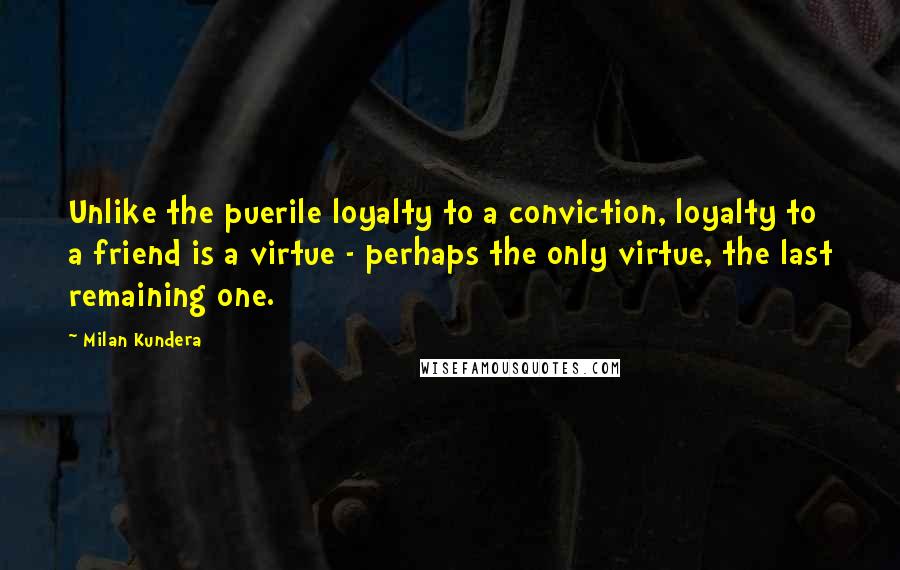 Milan Kundera Quotes: Unlike the puerile loyalty to a conviction, loyalty to a friend is a virtue - perhaps the only virtue, the last remaining one.