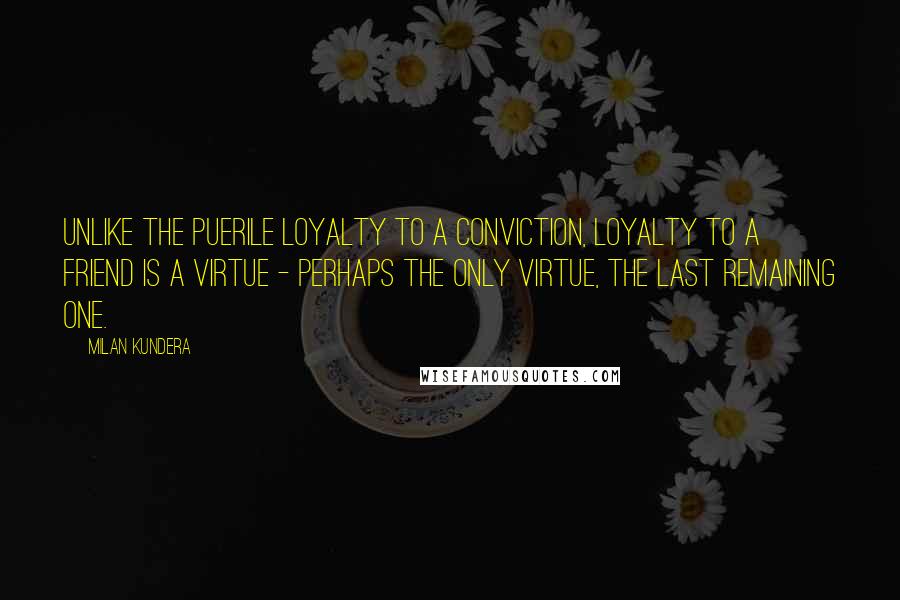 Milan Kundera Quotes: Unlike the puerile loyalty to a conviction, loyalty to a friend is a virtue - perhaps the only virtue, the last remaining one.