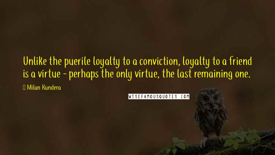 Milan Kundera Quotes: Unlike the puerile loyalty to a conviction, loyalty to a friend is a virtue - perhaps the only virtue, the last remaining one.