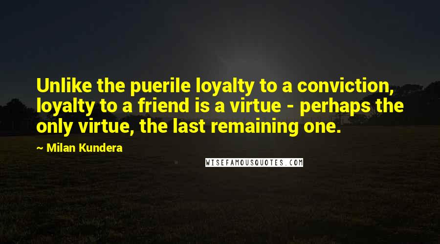 Milan Kundera Quotes: Unlike the puerile loyalty to a conviction, loyalty to a friend is a virtue - perhaps the only virtue, the last remaining one.