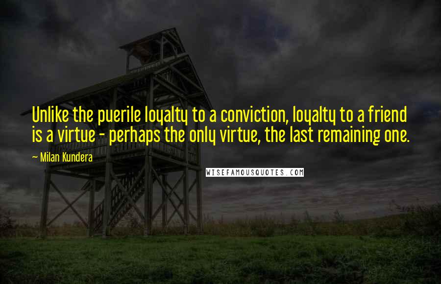 Milan Kundera Quotes: Unlike the puerile loyalty to a conviction, loyalty to a friend is a virtue - perhaps the only virtue, the last remaining one.