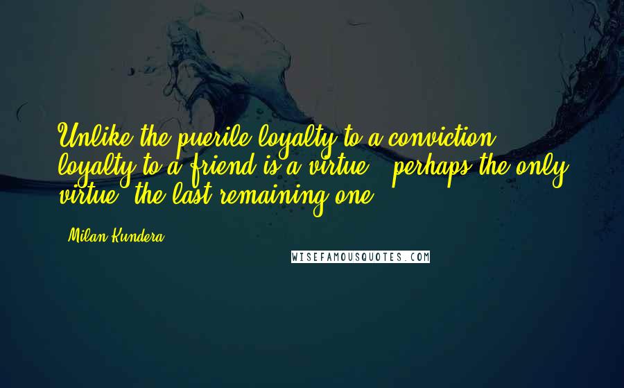 Milan Kundera Quotes: Unlike the puerile loyalty to a conviction, loyalty to a friend is a virtue - perhaps the only virtue, the last remaining one.