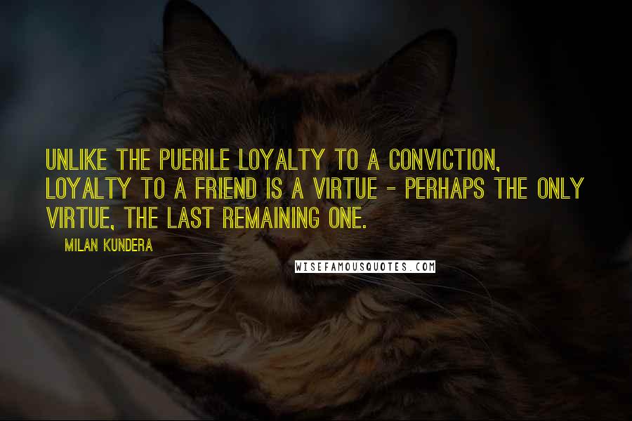 Milan Kundera Quotes: Unlike the puerile loyalty to a conviction, loyalty to a friend is a virtue - perhaps the only virtue, the last remaining one.