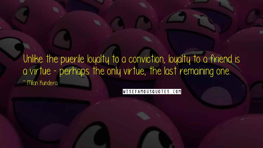 Milan Kundera Quotes: Unlike the puerile loyalty to a conviction, loyalty to a friend is a virtue - perhaps the only virtue, the last remaining one.