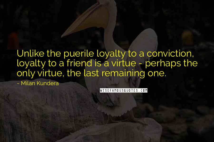 Milan Kundera Quotes: Unlike the puerile loyalty to a conviction, loyalty to a friend is a virtue - perhaps the only virtue, the last remaining one.