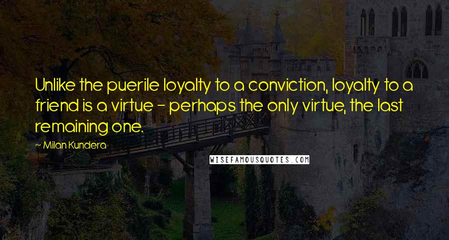 Milan Kundera Quotes: Unlike the puerile loyalty to a conviction, loyalty to a friend is a virtue - perhaps the only virtue, the last remaining one.