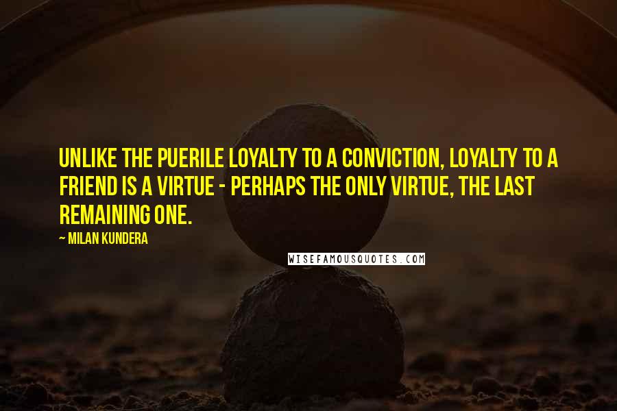 Milan Kundera Quotes: Unlike the puerile loyalty to a conviction, loyalty to a friend is a virtue - perhaps the only virtue, the last remaining one.