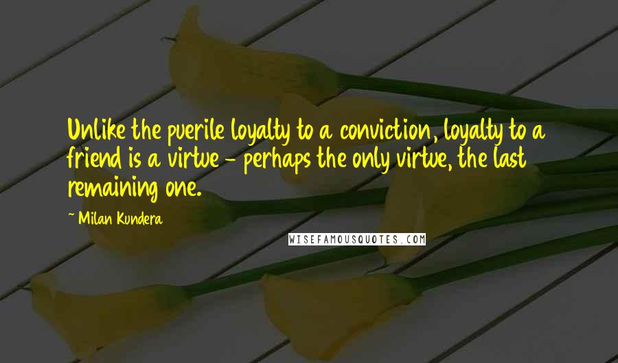 Milan Kundera Quotes: Unlike the puerile loyalty to a conviction, loyalty to a friend is a virtue - perhaps the only virtue, the last remaining one.