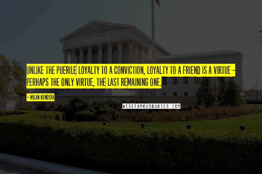 Milan Kundera Quotes: Unlike the puerile loyalty to a conviction, loyalty to a friend is a virtue - perhaps the only virtue, the last remaining one.