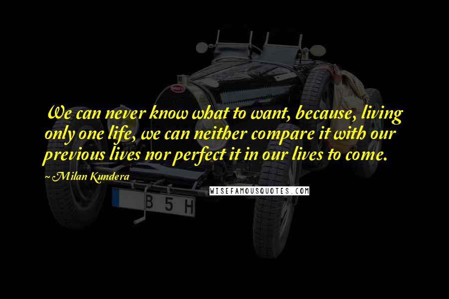 Milan Kundera Quotes: We can never know what to want, because, living only one life, we can neither compare it with our previous lives nor perfect it in our lives to come.