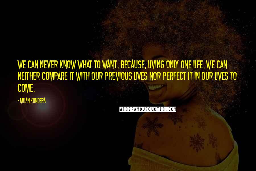 Milan Kundera Quotes: We can never know what to want, because, living only one life, we can neither compare it with our previous lives nor perfect it in our lives to come.