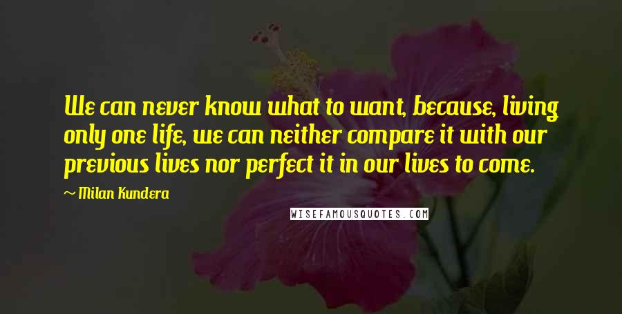 Milan Kundera Quotes: We can never know what to want, because, living only one life, we can neither compare it with our previous lives nor perfect it in our lives to come.