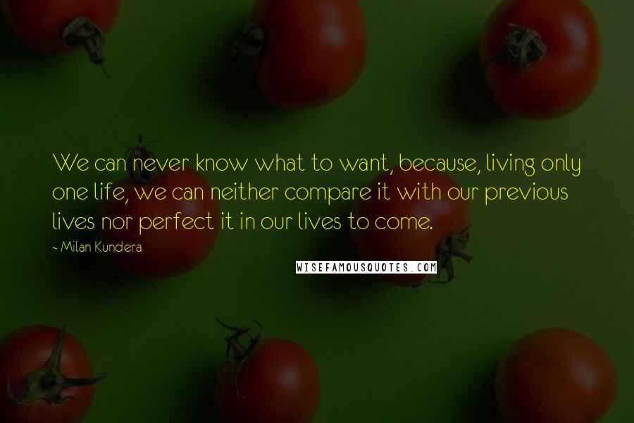 Milan Kundera Quotes: We can never know what to want, because, living only one life, we can neither compare it with our previous lives nor perfect it in our lives to come.