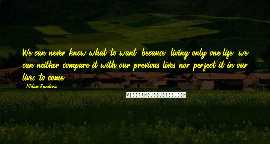 Milan Kundera Quotes: We can never know what to want, because, living only one life, we can neither compare it with our previous lives nor perfect it in our lives to come.