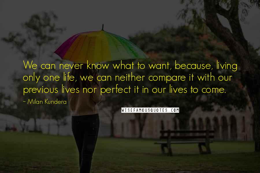 Milan Kundera Quotes: We can never know what to want, because, living only one life, we can neither compare it with our previous lives nor perfect it in our lives to come.