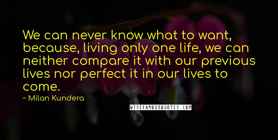 Milan Kundera Quotes: We can never know what to want, because, living only one life, we can neither compare it with our previous lives nor perfect it in our lives to come.