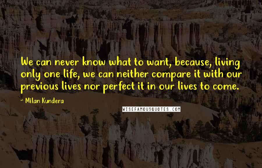 Milan Kundera Quotes: We can never know what to want, because, living only one life, we can neither compare it with our previous lives nor perfect it in our lives to come.