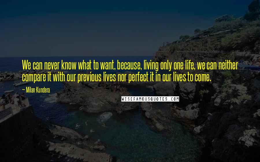 Milan Kundera Quotes: We can never know what to want, because, living only one life, we can neither compare it with our previous lives nor perfect it in our lives to come.