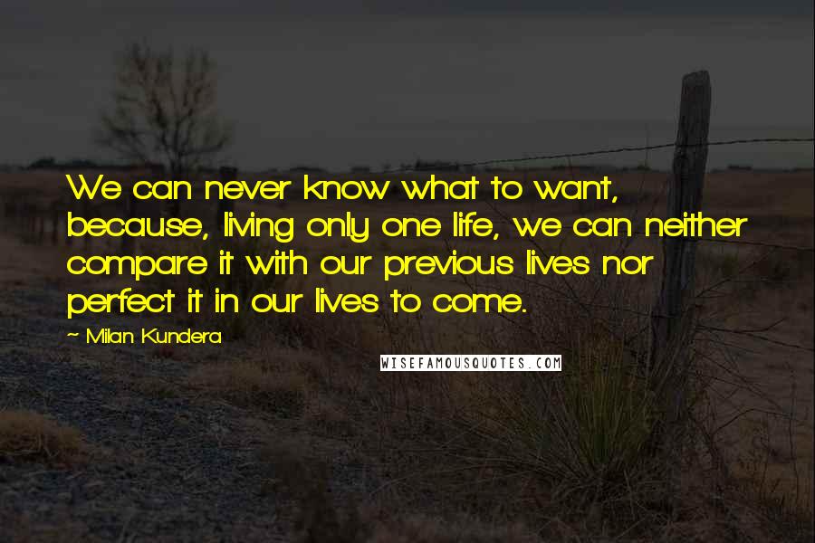 Milan Kundera Quotes: We can never know what to want, because, living only one life, we can neither compare it with our previous lives nor perfect it in our lives to come.