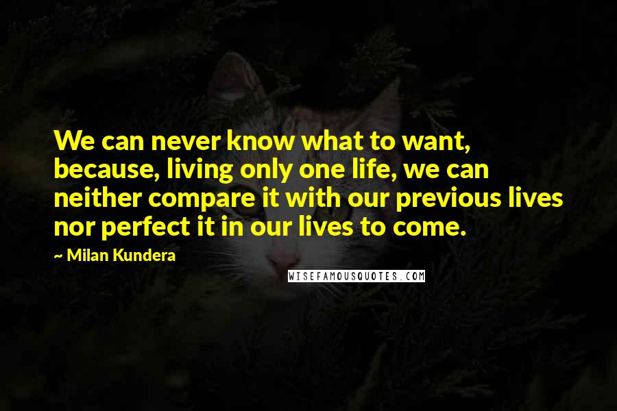 Milan Kundera Quotes: We can never know what to want, because, living only one life, we can neither compare it with our previous lives nor perfect it in our lives to come.