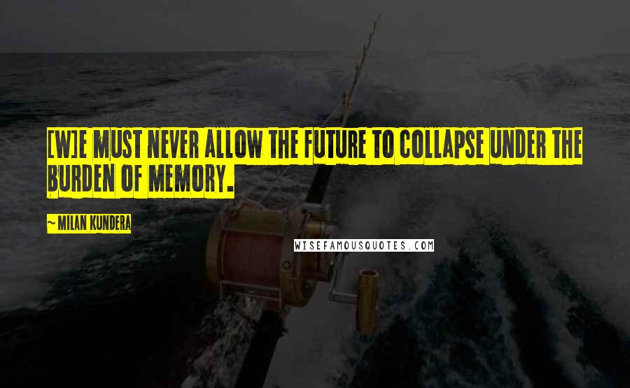 Milan Kundera Quotes: [W]e must never allow the future to collapse under the burden of memory.