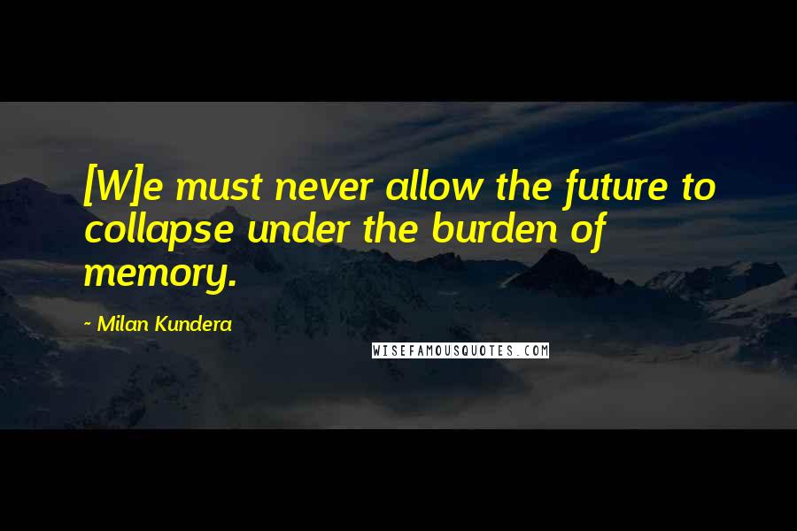 Milan Kundera Quotes: [W]e must never allow the future to collapse under the burden of memory.