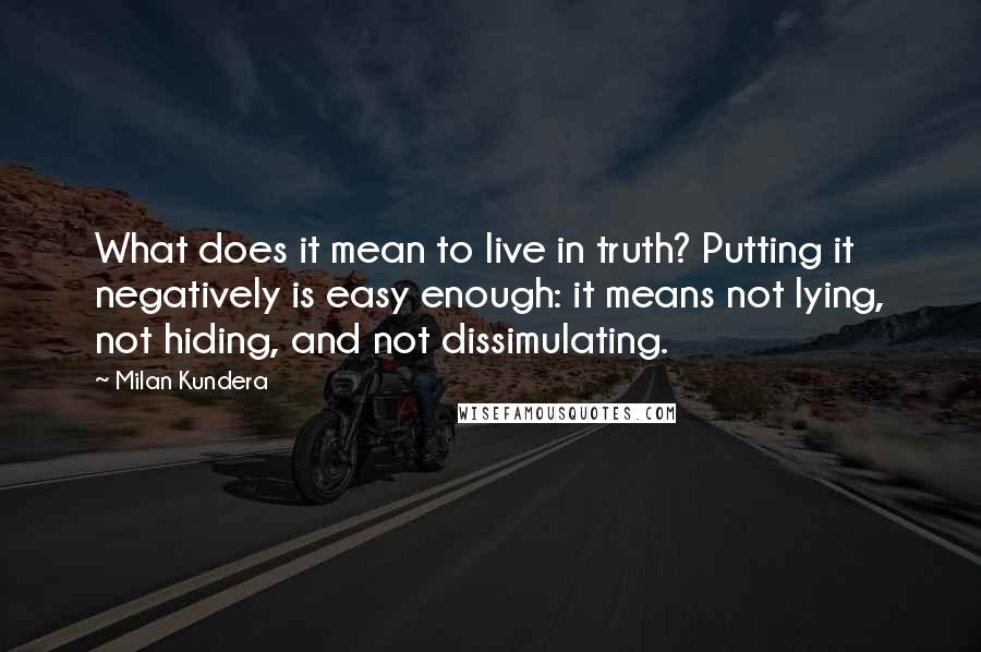 Milan Kundera Quotes: What does it mean to live in truth? Putting it negatively is easy enough: it means not lying, not hiding, and not dissimulating.