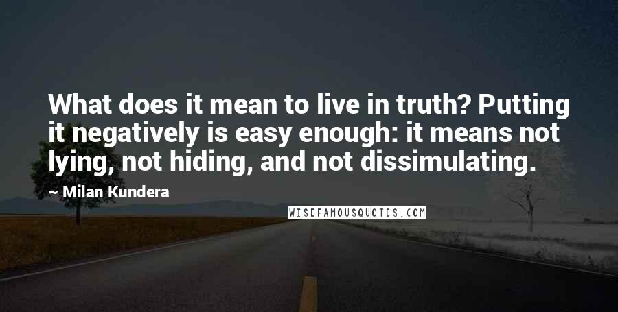 Milan Kundera Quotes: What does it mean to live in truth? Putting it negatively is easy enough: it means not lying, not hiding, and not dissimulating.