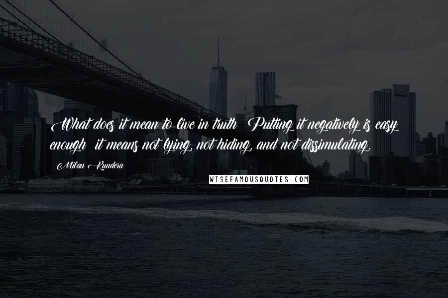 Milan Kundera Quotes: What does it mean to live in truth? Putting it negatively is easy enough: it means not lying, not hiding, and not dissimulating.