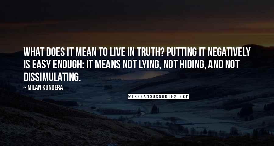 Milan Kundera Quotes: What does it mean to live in truth? Putting it negatively is easy enough: it means not lying, not hiding, and not dissimulating.