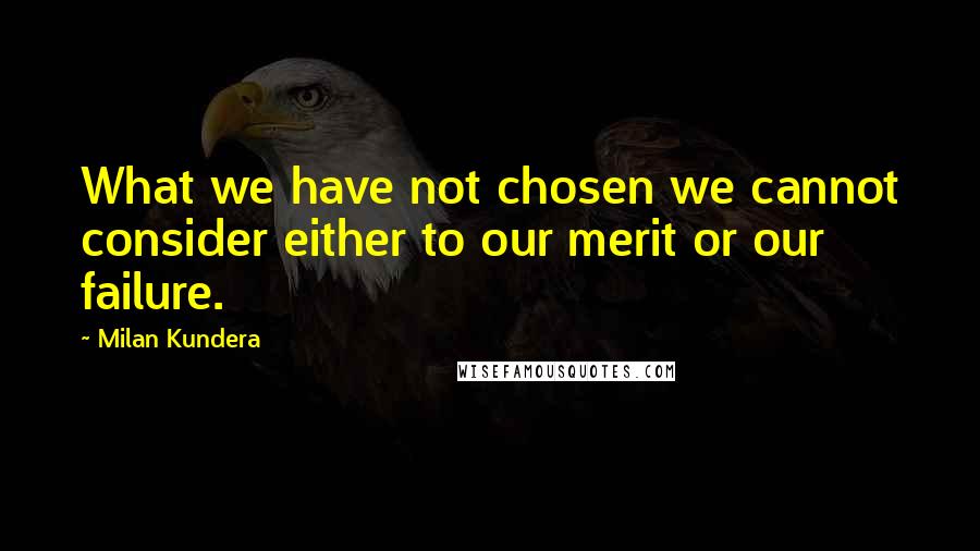 Milan Kundera Quotes: What we have not chosen we cannot consider either to our merit or our failure.