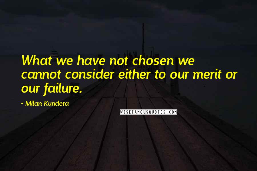 Milan Kundera Quotes: What we have not chosen we cannot consider either to our merit or our failure.