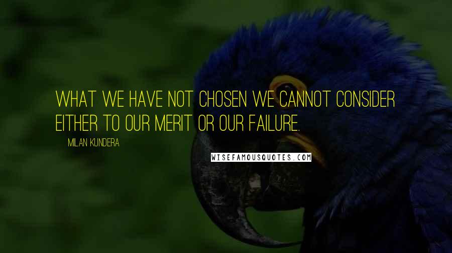 Milan Kundera Quotes: What we have not chosen we cannot consider either to our merit or our failure.