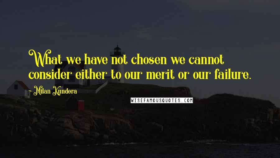 Milan Kundera Quotes: What we have not chosen we cannot consider either to our merit or our failure.