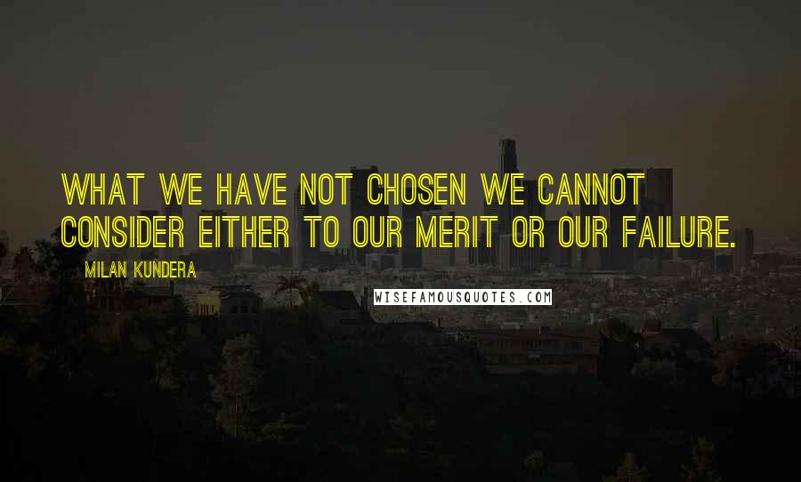 Milan Kundera Quotes: What we have not chosen we cannot consider either to our merit or our failure.