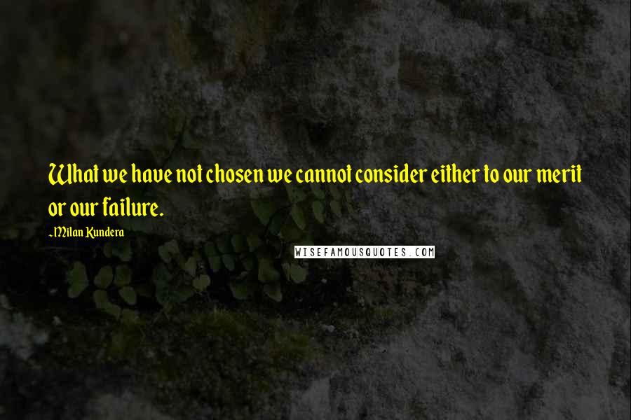Milan Kundera Quotes: What we have not chosen we cannot consider either to our merit or our failure.